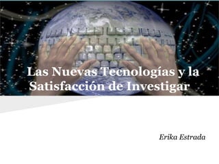 Las Nuevas Tecnologías y la
Satisfacción de Investigar
Erika Estrada
 