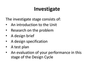 Investigate
The investigate stage consists of:
• An introduction to the Unit
• Research on the problem
• A design brief
• A design specification
• A test plan
• An evaluation of your performance in this
stage of the Design Cycle
 