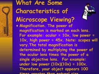 What Are Some Characteristics of Microscope Viewing? Magnification. The power of magnification is marked on each lens.  For example: ocular = 10x, low power = 10x, high power = 45x. Note: scopes will vary.The total magnification is determined by multiplying the power of the ocular lens times the power of a single objective lens.  For example: under low power (10x)(10x) = 100x.  Therefore, your object appears 100 times greater than natural size. 