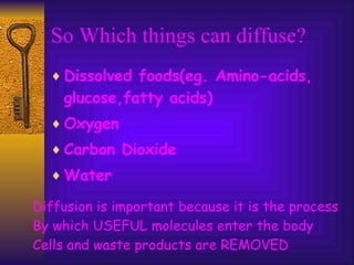 So Which things can diffuse? Dissolved foods(eg. Amino-acids, glucose,fatty acids) Oxygen Carbon Dioxide Water Diffusion is important because it is the process By which USEFUL molecules enter the body Cells and waste products are REMOVED 