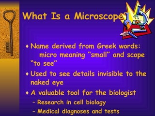 What Is a Microscope? Name derived from Greek words:  micro meaning “small” and scope “to see” Used to see details invisible to the naked eye A valuable tool for the biologist Research in cell biology Medical diagnoses and tests Observation of microbes 