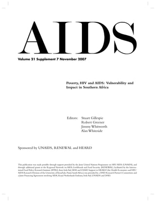 Volume 21 Supplement 7 November 2007




                                                    Poverty, HIV and AIDS: Vulnerability and
                                                    Impact in Southern Africa




                                                     Editors:       Stuart Gillespie
                                                                    Robert Greener
                                                                    Jimmy Whitworth
                                                                    Alan Whiteside



Sponsored by UNAIDS, RENEWAL and HEARD



This publication was made possible through support provided by the Joint United Nations Programme on HIV/AIDS (UNAIDS), and
through additional grants to the Regional Network on AIDS, Livelihoods and Food Security (RENEWAL), facilitated by the Interna-
tional Food Policy Research Institute (IFPRI), from Irish Aid, SIDA and USAID. Support to HEARD (the Health Economics and HIV/
AIDS Research Division of the University of KwaZulu-Natal, South Africa) was provided by a DFID Research Partner’s Consortium and
a Joint Financing Agreement involving SIDA, Royal Netherlands Embassy, Irish Aid, UNAIDS and DFID.
 