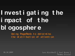 Using PageRank to determine  the distribution of attention Lars Kirchhoff | Axel Bruns | Thomas Nicolai Investigating the  impact of the  blogosphere 18.10.2007 