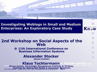 Investigating Weblogs in Small and Medium Enterprises: An Exploratory Case Study 2nd Workshop on Social Aspects of the Web  @   11th International Conference on  Business Information Systems Alexander Stocker  (Know-Center) Klaus Tochtermann  (Know-Center, Knowledge Management Institute @ TU-Graz,  Institute for Networked Media @ Joanneum Research) 