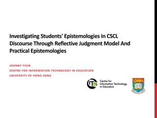 Investigating Students' Epistemologies In CSCL Discourse Through Reflective Judgment Model And Practical Epistemologies Johnny Yuen Centre for Information Technology in Education University of Hong Kong 