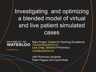 Investigating and optimizing
  a blended model of virtual
  and live patient simulated
            cases
      Mary Power, Centre for Teaching Excellence
      m2power@uwaterloo.ca
      Lisa Craig, School of Pharmacy
      lcraig@uwaterloo.ca

      with Pharmacy students:
      Peter Pagacz and Carol Khalil
 