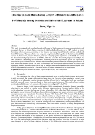Journal of Education and Practice www.iiste.org
ISSN 2222-1735 (Paper) ISSN 2222-288X (Online)
Vol.4, No.8, 2013
15
Investigating and Remediating Gender Difference in Mathematics
Performance among Dyslexic and Dyscalculic Learners in Sokoto
State, Nigeria.
Dr. M. A. Yusha’u
Department of Science and Vocational Education, Faculty of Education & Extension Services, Usmanu
Danfodiyo University, Sokoto-Nigeria
PO box 2346, Sokoto-Nigeria
Tel: +2348035973625 Email: yushaumuhammadawwal@yahoo.com
Abstract
This study investigated and remediated gender difference in Mathematics performance among dyslexic and
dyscalculic learners in Sokoto State. A sample of eight hundred and twenty seven (827) students at Junior
Secondary Schools was used, comprising of four hundred and twenty three (423) males and four hundred and
four (404) females. The data collected was computed using Statistical Package for the Social Scientists (SPSS)
version 19. Mean scores, standard deviations, and t-test were employed at significance level of 0.05. The scores
for the experimental groups increased by 54.49%, while the scores for the control groups decreased by 0.3%
after remediation. The findings indicated that the treatment given on the experimental groups was significantly
effective on dyslexic and dyscalculic students and confirmed no gender difference in academic performances at
both pre-test and post-test levels. The study recommended that investigation and remediation of dyslexic and
dyscalculic students should always be carried out by teachers and be seen as a special tool for reducing the level
of difficulties as well preventing the existence of gender difference among students in mathematics.
Keywords: Investigating, Gender Difference, Dyslexia, Dyscalculia, and Remediation
1. Introduction
The controversy that exists in Mathematics classroom in terms of gender when it comes to performance
is still unresolved. The gender differentiation began since the Seventies when quantitative research was
considered as an independent variable that determined the different kind of Mathematical skills and knowledge
that both men and women possessed, based on their performance in this area. The results of these studies
confirmed small differences between men and women or boys and girls (Atweh, 1995).
However, Santos, Ursini, Ramirez and Sanchez (2006) reported that in the nineties, the need to consider
other theories and methods to examine gender difference became apparent. Attention has been shifted to the
social and cultural processes that boys and girls are subjected to, which affect their Mathematics achievement,
participation and performance. Nonetheless, the consideration that gender and sex are not synonymous still holds
among researchers and psychologist. According to (Lamas, 1986, Bustos, 1991:1994, Gomariz 1992, Barbieri,
1996 and Scott, 1996). Gender is a socio-cultural construct a category that sorts and organizes social
relationships between human male and female. Gender acquisitions develop through a complex, individual social
process. Sex by contrast, refers to anatomical and physiological characteristics deriving from biology (Santos,
Ursani, Raminez and Sanchez (2006). However, learning difficulties in Mathematics are frequently identified via
poor performance on a standardizing achievement test. This is row related to Gender to identify who performed
better and vice-versa.
Today, gender differences in learning Mathematics continue to be a focus of interest and majority of
studies study that there is a communal belief that males are better in Mathematics (Yazici and Ertekin, 2010).
Identifying the factors responsible for the gender difference in Mathematics performance. Felson and Trudeau
(1991) reported the findings of (Boswell, 1980; Brush, 1980; Eccles and Jacob 1986; Finn and Person, 1986)
who confirmed socialization to be responsible for the gender difference in Mathematics favouring males.
However, Fennema and Leder (1990) Identified differential teacher interactions with boys and girls. They are of
the views that teachers interact more with boys than girls, praise and scold boys more than girls, and call on boys
more than girls. In spite of all these evidences, the impact of their differential treatment is unclear and uncertain.
 