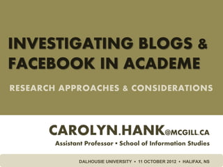 INVESTIGATING BLOGS &
FACEBOOK IN ACADEME
RESEARCH APPROACHES & CONSIDERATIONS



      CAROLYN.HANK@MCGILL.CA
        Assistant Professor ▪ School of Information Studies

               DALHOUSIE UNIVERSITY ▪ 11 OCTOBER 2012 ▪ HALIFAX, NS
 