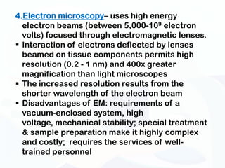 4.Electron microscopy– uses high energy
  electron beams (between 5,000-109 electron
  volts) focused through electromagnetic lenses.
 Interaction of electrons deflected by lenses
  beamed on tissue components permits high
  resolution (0.2 - 1 nm) and 400x greater
  magnification than light microscopes
 The increased resolution results from the
  shorter wavelength of the electron beam
 Disadvantages of EM: requirements of a
  vacuum-enclosed system, high
  voltage, mechanical stability; special treatment
  & sample preparation make it highly complex
  and costly; requires the services of well-
  trained personnel
 