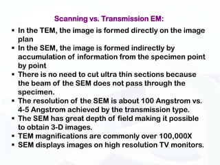 Scanning vs. Transmission EM:
 In the TEM, the image is formed directly on the image
  plan
 In the SEM, the image is formed indirectly by
  accumulation of information from the specimen point
  by point
 There is no need to cut ultra thin sections because
  the beam of the SEM does not pass through the
  specimen.
 The resolution of the SEM is about 100 Angstrom vs.
  4-5 Angstrom achieved by the transmission type.
 The SEM has great depth of field making it possible
  to obtain 3-D images.
 TEM magnifications are commonly over 100,000X
 SEM displays images on high resolution TV monitors.
 