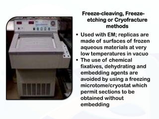 Freeze-cleaving, Freeze-
    etching or Cryofracture
           methods
 Used with EM; replicas are
  made of surfaces of frozen
  aqueous materials at very
  low temperatures in vacuo
 The use of chemical
  fixatives, dehydrating and
  embedding agents are
  avoided by using a freezing
  microtome/cryostat which
  permit sections to be
  obtained without
  embedding
 