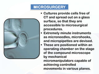 MICROSURGERY
   Cultures provide cells free of
    CT and spread out on a glass
    surface, so that they are
    accessible to microsurgical
    procedures.
   Extremely minute instruments
    as microneedles, microhooks,
    and micropipettes are devised.
   These are positioned within an
    operating chamber on the stage
    of the compound microscope
    by mechanical
    micromanipulators capable of
    achieving controlled
    movements in various planes.
 