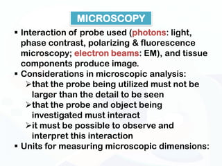 MICROSCOPY
 Interaction of probe used (photons: light,
  phase contrast, polarizing & fluorescence
  microscopy; electron beams: EM), and tissue
  components produce image.
 Considerations in microscopic analysis:
   that the probe being utilized must not be
     larger than the detail to be seen
   that the probe and object being
     investigated must interact
   it must be possible to observe and
     interpret this interaction
 Units for measuring microscopic dimensions:
 