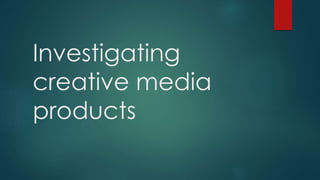 Investigating
creative media
products
 