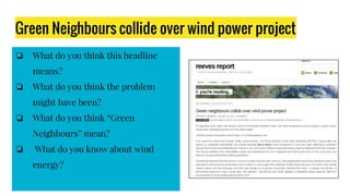 Green Neighbours collide over wind power project
❏ What do you think this headline
means?
❏ What do you think the problem
might have been?
❏ What do you think “Green
Neighbours” mean?
❏ What do you know about wind
energy?
 