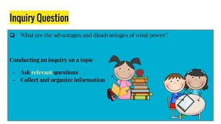 Inquiry Question
❏ What are the advantages and disadvantages of wind power?
Conducting an inquiry on a topic
- Ask relevant questions
- Collect and organize information
 