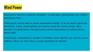 Wind Power
Wind power has been used for centuries - to sail ships, grind grains, dry clothes
and pump water.
Wind power can be used to create mechanical energy. It can be used to generate
electricity. Today, wind turbines are used to catch the wind’s energy, then
transfer it to generators. The generators can be stand alone or connected to a
power grid.
Wind farms, consisting of a number of turbines close together are used by power
utilities. There are more than 30 such operations in Ontario.
 