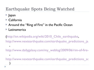 Earthquake Spots Being Watched Japan California Around the “Ring of Fire” in the Pacific Ocean Latinamerica ( http://en.wikipedia.org/wiki/2010_Chile_earthquake ,  http://www.nextearthquake.com/earthquake_predictions_japan_region.htm  , http://www.dailygalaxy.com/my_weblog/2009/06/rim-of-fire-meg.html  , http://www.nextearthquake.com/earthquake_predictions_southern_california_b.htm  ) 
