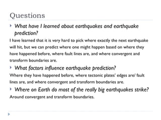 Questions What have I learned about earthquakes and earthquake prediction? I have learned that it is very hard to pick where exactly the next earthquake will hit, but we can predict where one might happen based on where they have happened before, where fault lines are, and where convergent and transform boundaries are. What factors influence earthquake prediction? Where they have happened before, where tectonic plates’ edges are/ fault lines are, and where convergent and transform boundaries are. Where on Earth do most of the really big earthquakes strike? Around convergent and transform boundaries. 