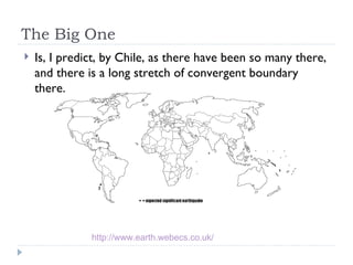 The Big One Is, I predict, by Chile, as there have been so many there, and there is a long stretch of convergent boundary there.  http://www.earth.webecs.co.uk/   