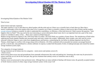 Investigating Ethical Qualms Of The Modern Toilet
Investigating Ethical Qualms of the Modern Toilet
Nina Levison
Initial interest and topic expansion
This paper started as a way to talk about my ethical qualms with the toilet and see if there was a scientific basis to back them up. More than a
history or philosophy of how the modern toilet came to be, I wanted to see if there is scientific evidence to back up my idea of toilets and the modern
sewage treatment systems as wasteful. In order to understand the wastefulness, or efficiency, of the toilet however, I had to answer the question, "what
happens when we flush?" This may not be the most interesting or sexiest information about waste, but it is an important look into a part of the waste
stream we contribute to daily, in fact, ... Show more content on Helpwriting.net ...
Modern sewage formed in response to the 1858 Great Stink of London. The Great Stink was a product of many factors. The introduction of flush toilets
replacing previously popular chamber pots increased water and waste volume into cesspits. Additionally, these cesspits, once only used for excess
rainwater collection, began to carry waste from slaughterhouses and factories, contaminating the city before its ultimate departure into the River
Thames, which began to overflow with sewage along with its tributaries. All of this combined with an unusually hot summer encouraged bacterial
growth, a rancid odor, and contributed to a cholera outbreak. In response, London built thousands of miles of underground pipe and created the modern
sewage treatment system [3][4].
Two categories of sewage treatment
Sewage treatment can be broken into two categories – storm sewers and sanitary sewers [5].
1.Storm sewers
Storm sewers drain excess rain and groundwater from manmade infrastructure like roads and parking lots. Sometimes the water may be processed to
remove stuff like car oil, but for the most part, they get less treatment than sanitary sewers or sometimes none at all[5].
2.Sanitary sewers
Sanitary sewers are processed to clean up human waste. Although there are many methods of dealing with human waste, the generally accepted method
in North America consists of a three–stage sewage treatment system. In this essay I will
 