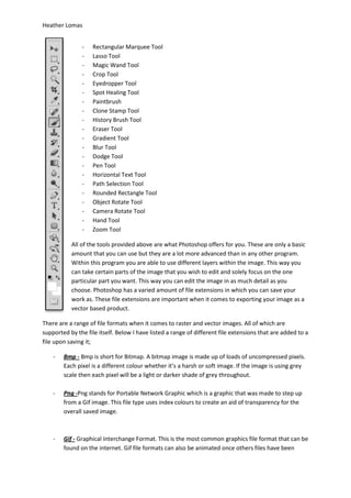 Heather Lomas


               -    Rectangular Marquee Tool
               -    Lasso Tool
               -    Magic Wand Tool
               -    Crop Tool
               -    Eyedropper Tool
               -    Spot Healing Tool
               -    Paintbrush
               -    Clone Stamp Tool
               -    History Brush Tool
               -    Eraser Tool
               -    Gradient Tool
               -    Blur Tool
               -    Dodge Tool
               -    Pen Tool
               -    Horizontal Text Tool
               -    Path Selection Tool
               -    Rounded Rectangle Tool
               -    Object Rotate Tool
               -    Camera Rotate Tool
               -    Hand Tool
               -    Zoom Tool

           All of the tools provided above are what Photoshop offers for you. These are only a basic
           amount that you can use but they are a lot more advanced than in any other program.
           Within this program you are able to use different layers within the image. This way you
           can take certain parts of the image that you wish to edit and solely focus on the one
           particular part you want. This way you can edit the image in as much detail as you
           choose. Photoshop has a varied amount of file extensions in which you can save your
           work as. These file extensions are important when it comes to exporting your image as a
           vector based product.

There are a range of file formats when it comes to raster and vector images. All of which are
supported by the file itself. Below I have listed a range of different file extensions that are added to a
file upon saving it;

    -   Bmp - Bmp is short for Bitmap. A bitmap image is made up of loads of uncompressed pixels.
        Each pixel is a different colour whether it’s a harsh or soft image. If the image is using grey
        scale then each pixel will be a light or darker shade of grey throughout.

    -   Png -Png stands for Portable Network Graphic which is a graphic that was made to step up
        from a Gif image. This file type uses index colours to create an aid of transparency for the
        overall saved image.



    -   Gif - Graphical Interchange Format. This is the most common graphics file format that can be
        found on the internet. Gif file formats can also be animated once others files have been
 