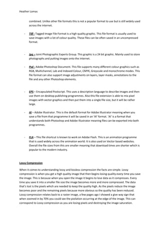 Heather Lomas


       combined. Unlike other file formats this is not a popular format to use but is still widely used
       across the internet.

   -   Tiff - Tagged Image File Format is a high quality graphic. This file format is usually used to
       save images with a lot of colour quality. These files can be often saved in an uncompressed
       format.



   -   Jpg – Joint Photographic Experts Group. This graphic is a 24 bit graphic. Mainly used to store
       photographs and putting images onto the internet.

   -   Psd - Adobe Photoshop Document. This file supports many different colour graphics such as
       RGB, Multichannel, Lab and Indexed Colour, CMYK, Greyscale and monochrome modes. This
       file format can also support image adjustments on layers, layer masks, annotations to the
       file and any other Photoshop elements.



   -   EPS – Encapsulated Postscript. This uses a description language to describe images and then
       use them on desktop publishing programmes. Also this file extension is able to mix pixel
       images with vector graphics and then put them into a single file size, but it will be rather
       large.

   -   AI – Adobe Illustrator. This is the default format for Adobe Illustrator meaning when you
       save a file from that programme it will be saved in an ‘AI’ format. ‘AI’ is a format that
       understands both Photoshop and Adobe Illustrator meaning files can be exported into both
       programmes.



   -   FLA – This file shortcut is known to work on Adobe Flash. This is an animation programme
       that is used widely across the animation world. It is also used on Vector based websites.
       Overall the file sizes from this are smaller meaning that download times are shorter which is
       popular to the modern industry.



Lossy Compression

When it comes to understanding lossy and lossless compression the facts are simple. Lossy
compression is when you get a high quality image that then begins losing quality every time you save
the image. This is because when you open the image it begins to lose data as it compresses. Every
time you save it into a smaller file size the image becomes more and more compressed. The data
that’s lost is the pixels which are needed to keep the quality high. As the pixels reduce the image
becomes poor and the remaining pixels because more obvious so the quality has been reduced.
Lossy compression relates back to a raster image, a few pages ago I showed a give way sign that
when zoomed in by 70% you could see the pixilation occurring at the edge of the image. This can
correspond to Lossy compression as you are losing pixels and destroying the image saturation.
 
