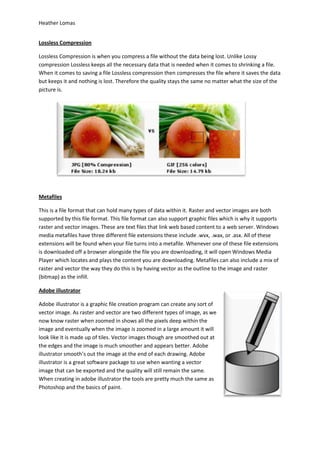 Heather Lomas


Lossless Compression

Lossless Compression is when you compress a file without the data being lost. Unlike Lossy
compression Lossless keeps all the necessary data that is needed when it comes to shrinking a file.
When it comes to saving a file Lossless compression then compresses the file where it saves the data
but keeps it and nothing is lost. Therefore the quality stays the same no matter what the size of the
picture is.




Metafiles

This is a file format that can hold many types of data within it. Raster and vector images are both
supported by this file format. This file format can also support graphic files which is why it supports
raster and vector images. These are text files that link web based content to a web server. Windows
media metafiles have three different file extensions these include .wvx, .wax, or .asx. All of these
extensions will be found when your file turns into a metafile. Whenever one of these file extensions
is downloaded off a browser alongside the file you are downloading, it will open Windows Media
Player which locates and plays the content you are downloading. Metafiles can also include a mix of
raster and vector the way they do this is by having vector as the outline to the image and raster
(bitmap) as the infill.

Adobe illustrator

Adobe illustrator is a graphic file creation program can create any sort of
vector image. As raster and vector are two different types of image, as we
now know raster when zoomed in shows all the pixels deep within the
image and eventually when the image is zoomed in a large amount it will
look like it is made up of tiles. Vector images though are smoothed out at
the edges and the image is much smoother and appears better. Adobe
illustrator smooth’s out the image at the end of each drawing. Adobe
illustrator is a great software package to use when wanting a vector
image that can be exported and the quality will still remain the same.
When creating in adobe illustrator the tools are pretty much the same as
Photoshop and the basics of paint.
 