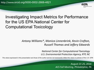 Investigating Impact Metrics for Performance
for the US EPA National Center for
Computational Toxicology
Antony Williams*, Monica Linnenbrink, Kevin Crofton,
Russell Thomas and Jeffery Edwards
National Center for Computational Toxicology
U.S. Environmental Protection Agency, RTP, NC
August 21-25, 2016
ACS Fall Meeting, Philadelphia, PA
http://www.orcid.org/0000-0002-2668-4821
The views expressed in this presentation are those of the author and do not necessarily reflect the views or policies of the U.S. EPA
 