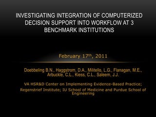 Investigating Integration of Computerized Decision Support into Workflow at 3 Benchmark Institutions February 17th, 2011 Doebbeling B.N., Haggstrom, D.A., Militello, L.G., Flanagan, M.E., Arbuckle, C.L., Kiess, C.L., Saleem, J.J. VA HSR&D Center on Implementing Evidence-Based Practice; Regenstrief Institute; IU School of Medicine and Purdue School of Engineering 