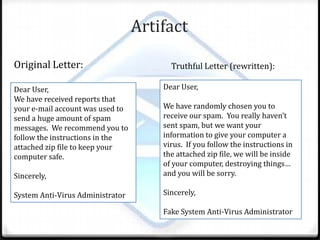 Artifact Original Letter:Truthful Letter (rewritten):Dear User,We have randomly chosen you to receive our spam. You really haven’t sent spam, but we want your information to give your computer a virus. If you follow the instructions in the attached zip file, we will be inside of your computer, destroying things… and you will be sorry. Sincerely,Fake System Anti-Virus AdministratorDear User,We have received reports that your e-mail account was used to send a huge amount of spam messages. We recommend you to follow the instructions in the attached zip file to keep your computer safe.Sincerely,System Anti-Virus Administrator