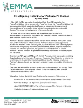 Investigating Ketamine for Parkinson’s Disease
By: Abby McVay
In May 2021, the FDA approved an Investigational New Drug (IND) application from
PharmaTher Holdings Ltd., to proceed with a Phase Two clinical trial. PharmaTher Holdings Ltd.
is a psychedelics biotech organization that focuses on research and development, and
commercialization of psychedelics to treat pain and neurological disorders, and mental
illnesses. This company is headquartered in Vancouver, Canada.
The Phase Two clinical trial will evaluate and establish the efficacy, safety, and
pharmacokinetics of ketamine to treat patients with Parkinson’s disease. PharmaTher plans to
begin the trial in the third quarter of 2021.
Parkinson’s disease is a disorder that affects over one million individuals in the United States
alone, and more than seven million worldwide. Parkinson’s disease is a neurogenerative
disorder that affects the central nervous system, especially the motor nerve system. Symptoms
of Parkinson’s emerge slowly and include postural instability, tremors, cognitive and sensory
problems, and automatic dysfunction, like hypotension. Currently, there is no cure for
Parkinson’s disease. There are drug combinations that help decrease the disease’s symptoms
and side effects.
Ketamine is an FDA-approved NMDA, or N-Methyl-D-Aspartate, which is a receptor-modulating
drug utilized as an anesthetic agent. There was a therapeutic effect of ketamine on patients who
have Parkinson’s disease. Ketamine also has additional benefits in treating symptoms of
Parkinson’s disease, like pain and depression, which are frequent comorbidities of Parkinson’s
disease.
If you need help with the FDA regulatory, quality, or compliance aspect of your product, EMMA
International’s team of experts has you covered. Contact us at 248-987-4497, or email
info@emmainternational.com today!
1PharmaTher Holdings Ltd. (2021, May 17). PharmaTher Announces FDA Approval of
Ketamine IND In The Treatment of Parkinson’s Disease. GlobeNewswire News Room;
PharmaTher Holdings Ltd. https://www.globenewswire.com/news-
release/2021/05/17/2230622/0/en/PharmaTher-Announces-FDA-Approval-of-Ketamine-
IND-In-The-Treatment-of-Parkinson-s-Disease.html
 
