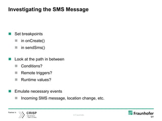 © Fraunhofer
Partner in
Investigating the SMS Message
 Set breakpoints
 in onCreate()
 in sendSms()
 Look at the path in between
 Conditions?
 Remote triggers?
 Runtime values?
 Emulate necessary events
 Incoming SMS message, location change, etc.
 