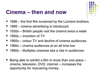 Cinema – then and now
   1896 – the first film screened by the Lumiere brothers.
   1898 – cinema advertising is introduced.
   1930s – British people visit the cinema twice a week
   1950s – invention of TV
   1960s – colour TV and decline of cinema audiences.
   1980s – cinema audiences at an all time low
   1990s – Multiplex cinemas see a rise in audiences

   Being able to exhibit a film in more than one place –
    cinema, television, DVD, internet – increases the
    opportunity for recovering money.
 