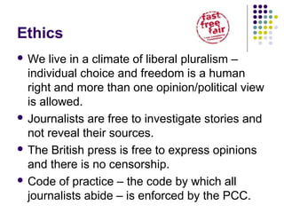 Ethics
 We   live in a climate of liberal pluralism –
  individual choice and freedom is a human
  right and more than one opinion/political view
  is allowed.
 Journalists are free to investigate stories and
  not reveal their sources.
 The British press is free to express opinions
  and there is no censorship.
 Code of practice – the code by which all
  journalists abide – is enforced by the PCC.
 