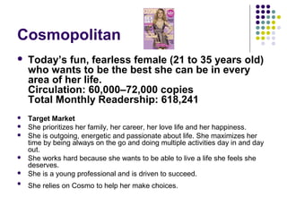 Cosmopolitan
   Today’s fun, fearless female (21 to 35 years old)
    who wants to be the best she can be in every
    area of her life.
    Circulation: 60,000–72,000 copies
    Total Monthly Readership: 618,241
   Target Market
   She prioritizes her family, her career, her love life and her happiness.
   She is outgoing, energetic and passionate about life. She maximizes her
    time by being always on the go and doing multiple activities day in and day
    out.
   She works hard because she wants to be able to live a life she feels she
    deserves.
   She is a young professional and is driven to succeed.

    She relies on Cosmo to help her make choices.
 