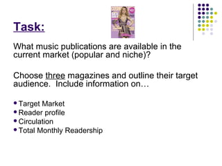 Task:
What music publications are available in the
current market (popular and niche)?

Choose three magazines and outline their target
audience. Include information on…

Target Market
Reader profile
Circulation
Total Monthly Readership
 