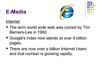 E-Media
Internet
 The term world wide web was coined by Tim
  Berners-Lee in 1990.
 Google's index now stands at over 8 billion
  pages.
 There are now over a billion Internet Users
  and that number is growing rapidly.
 