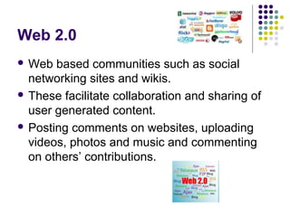 Web 2.0
 Web  based communities such as social
  networking sites and wikis.
 These facilitate collaboration and sharing of
  user generated content.
 Posting comments on websites, uploading
  videos, photos and music and commenting
  on others’ contributions.
 