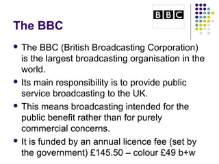 The BBC
 The    BBC (British Broadcasting Corporation)
  is the largest broadcasting organisation in the
  world.
 Its main responsibility is to provide public
  service broadcasting to the UK.
 This means broadcasting intended for the
  public benefit rather than for purely
  commercial concerns.
 It is funded by an annual licence fee (set by
  the government) £145.50 – colour £49 b+w
 