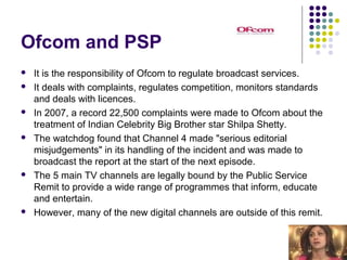 Ofcom and PSP
   It is the responsibility of Ofcom to regulate broadcast services.
   It deals with complaints, regulates competition, monitors standards
    and deals with licences.
   In 2007, a record 22,500 complaints were made to Ofcom about the
    treatment of Indian Celebrity Big Brother star Shilpa Shetty.
   The watchdog found that Channel 4 made "serious editorial
    misjudgements" in its handling of the incident and was made to
    broadcast the report at the start of the next episode.
   The 5 main TV channels are legally bound by the Public Service
    Remit to provide a wide range of programmes that inform, educate
    and entertain.
   However, many of the new digital channels are outside of this remit.
 