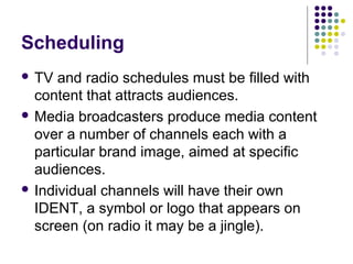 Scheduling
 TV  and radio schedules must be filled with
  content that attracts audiences.
 Media broadcasters produce media content
  over a number of channels each with a
  particular brand image, aimed at specific
  audiences.
 Individual channels will have their own
  IDENT, a symbol or logo that appears on
  screen (on radio it may be a jingle).
 