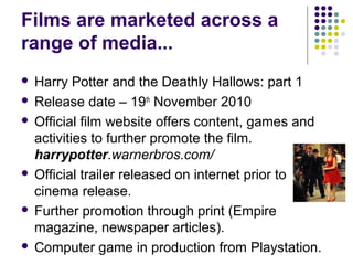 Films are marketed across a
range of media...
 Harry Potter and the Deathly Hallows: part 1
 Release date – 19th November 2010

 Official film website offers content, games and
  activities to further promote the film.
  harrypotter.warnerbros.com/
 Official trailer released on internet prior to
  cinema release.
 Further promotion through print (Empire
  magazine, newspaper articles).
 Computer game in production from Playstation.
 