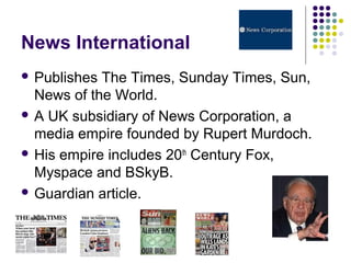 News International
 Publishes The Times, Sunday Times, Sun,
  News of the World.
 A UK subsidiary of News Corporation, a
  media empire founded by Rupert Murdoch.
 His empire includes 20th Century Fox,
  Myspace and BSkyB.
 Guardian article.
 