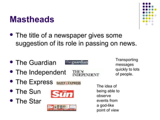 Mastheads
 Thetitle of a newspaper gives some
 suggestion of its role in passing on news.

                                       Transporting
 The Guardian                         messages
                                       quickly to lots
 The Independent                      of people.
 The Express
                             The idea of
 The Sun                    being able to
                             observe
 The Star                   events from
                             a god-like
                             point of view
 