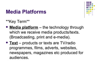 Media Platforms
**Key Term**
 Media platform – the technology through
  which we receive media products/texts.
  (Broadcasting, print and e-media).
 Text – products or texts are TV/radio
  programmes, films, adverts, websites,
  newspapers, magazines etc produced for
  audiences.
 