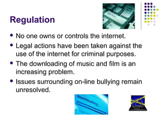 Regulation
 No  one owns or controls the internet.
 Legal actions have been taken against the
  use of the internet for criminal purposes.
 The downloading of music and film is an
  increasing problem.
 Issues surrounding on-line bullying remain
  unresolved.
 