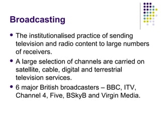 Broadcasting
 The  institutionalised practice of sending
  television and radio content to large numbers
  of receivers.
 A large selection of channels are carried on
  satellite, cable, digital and terrestrial
  television services.
 6 major British broadcasters – BBC, ITV,
  Channel 4, Five, BSkyB and Virgin Media.
 