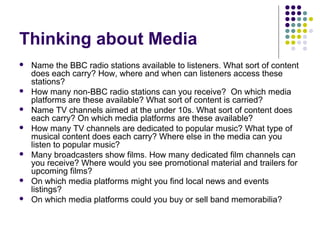 Thinking about Media
   Name the BBC radio stations available to listeners. What sort of content
    does each carry? How, where and when can listeners access these
    stations?
   How many non-BBC radio stations can you receive? On which media
    platforms are these available? What sort of content is carried?
   Name TV channels aimed at the under 10s. What sort of content does
    each carry? On which media platforms are these available?
   How many TV channels are dedicated to popular music? What type of
    musical content does each carry? Where else in the media can you
    listen to popular music?
   Many broadcasters show films. How many dedicated film channels can
    you receive? Where would you see promotional material and trailers for
    upcoming films?
   On which media platforms might you find local news and events
    listings?
   On which media platforms could you buy or sell band memorabilia?
 