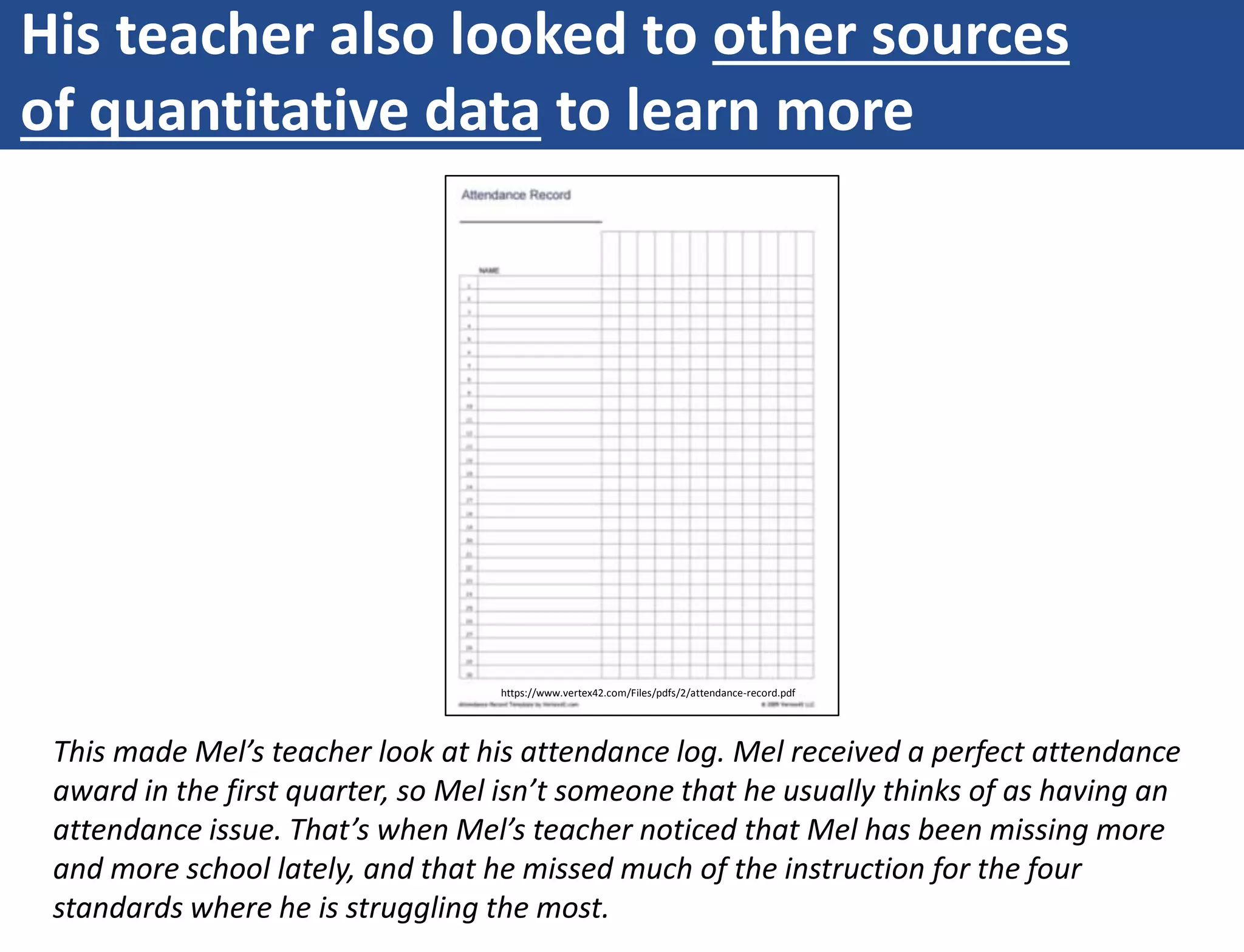 His teacher also looked to other sources
of quantitative data to learn more
This made Mel’s teacher look at his attendance log. Mel received a perfect attendance
award in the first quarter, so Mel isn’t someone that he usually thinks of as having an
attendance issue. That’s when Mel’s teacher noticed that Mel has been missing more
and more school lately, and that he missed much of the instruction for the four
standards where he is struggling the most.
https://www.vertex42.com/Files/pdfs/2/attendance-record.pdf
 